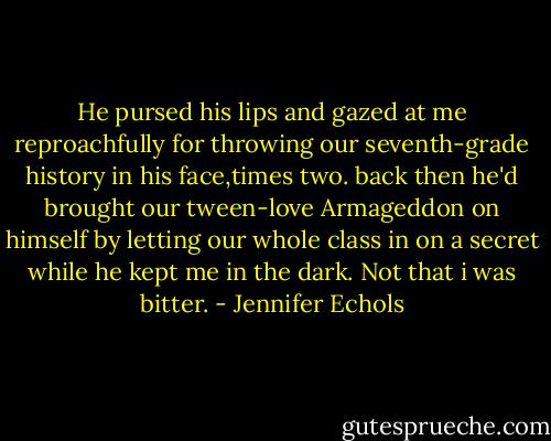 He pursed his lips and gazed at me reproachfully for throwing our seventh-grade history in his face,times two. back then he'd brought our tween-love Armageddon on himself by letting our whole class in on a secret while he kept me in the dark.<br />Not that i was bitter. - Jennifer Echols