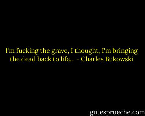 I'm fucking the grave, I thought, I'm bringing the dead back to life... - Charles Bukowski