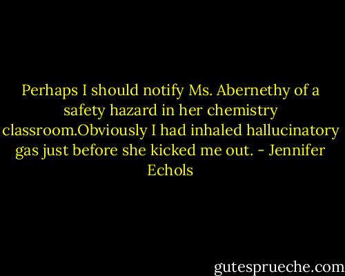 Perhaps I should notify Ms. Abernethy of a safety hazard in her chemistry classroom.Obviously I had inhaled hallucinatory gas just before she kicked me out. - Jennifer Echols