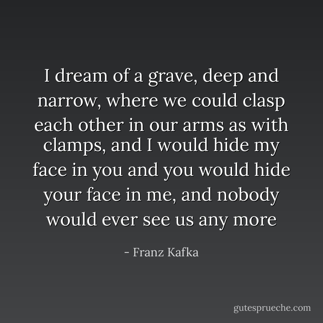 I dream of a grave, deep and narrow, where we could clasp each other in our arms as with clamps, and I would hide my face in you and you would hide your face in me, and nobody would ever see us any more - Franz Kafka
