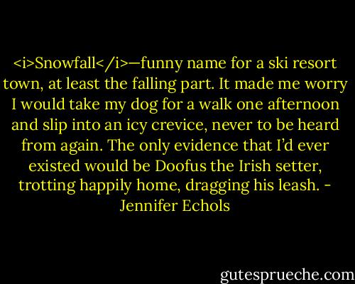 <i>Snowfall</i>—funny name for a ski resort town, at least the falling part. It made me worry I would take my dog for a walk one afternoon and slip into an icy crevice, never to be heard from again. The only evidence that I’d ever existed would be Doofus the Irish setter, trotting happily home, dragging his leash. - Jennifer Echols