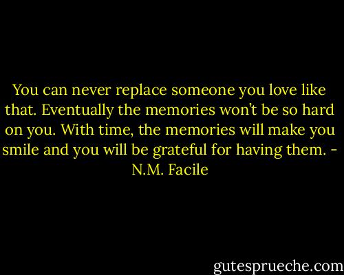 You can never replace someone you love like that. Eventually the memories won’t be so hard on you. With time, the memories will make you smile and you will be grateful for having them. - N.M. Facile