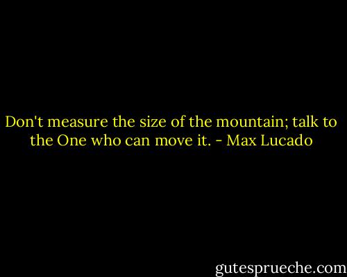 Don't measure the size of the mountain; talk to the One who can move it. - Max Lucado