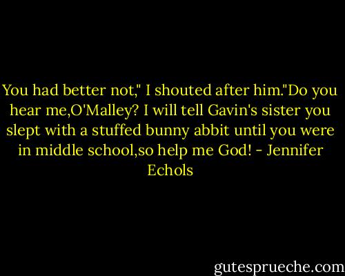 You had better not," I shouted after him."Do you hear me,O'Malley? I will tell Gavin's sister you slept with a stuffed bunny abbit until you were in middle school,so help me God! - Jennifer Echols