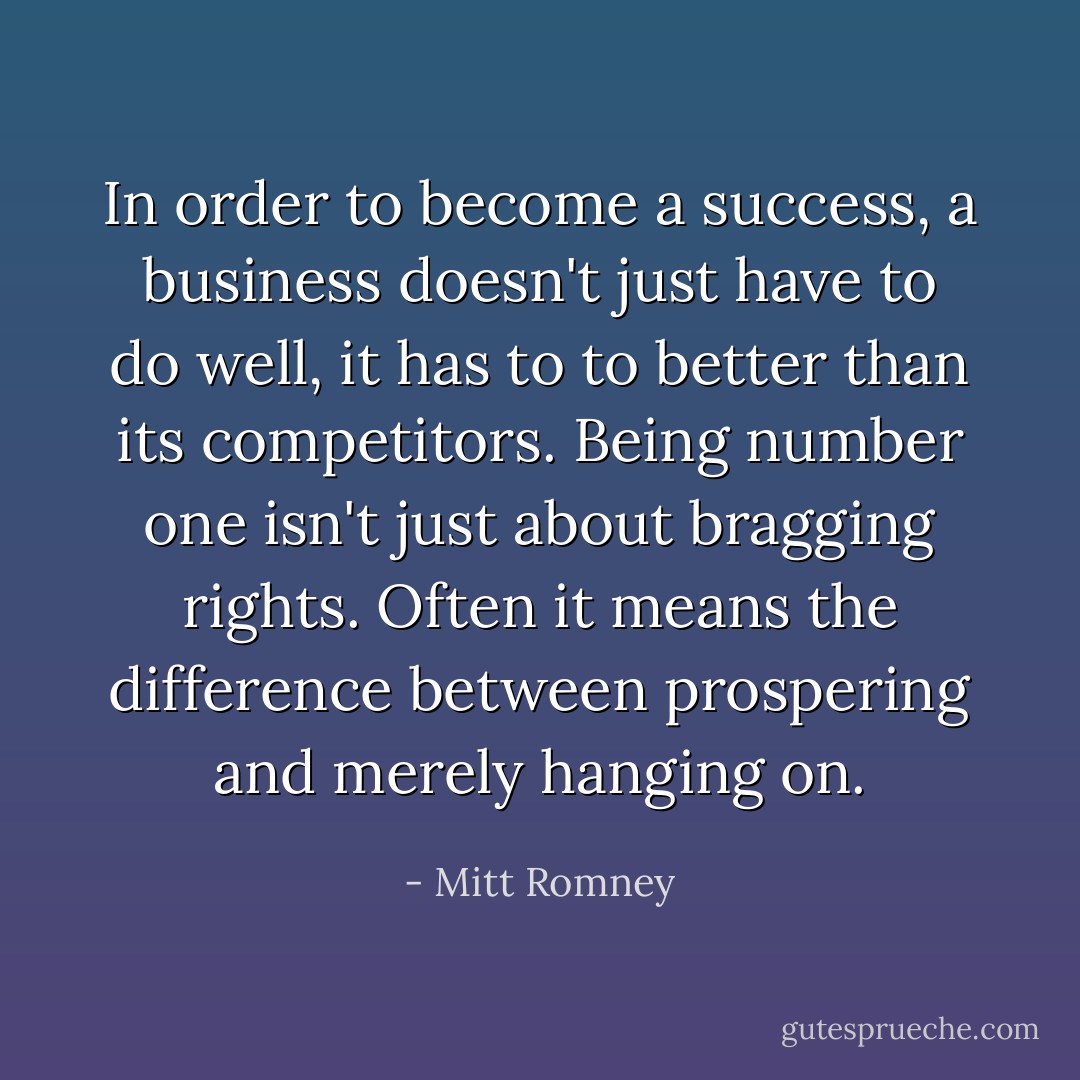In order to become a success, a business doesn't just have to do well, it has to to better than its competitors. Being number one isn't just about bragging rights. Often it means the difference between prospering and merely hanging on. - Mitt Romney