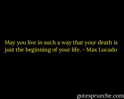 May you live in such a way that your death is just the beginning of your life. - Max Lucado