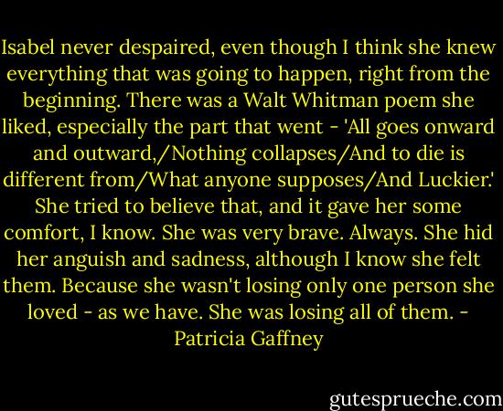 Isabel never despaired, even though I think she knew everything that was going to happen, right from the beginning. There was a Walt Whitman poem she liked, especially the part that went - 'All goes onward and outward,/Nothing collapses/And to die is different from/What anyone supposes/And Luckier.' She tried to believe that, and it gave her some comfort, I know. She was very brave. Always. She hid her anguish and sadness, although I know she felt them. Because she wasn't losing only one person she loved - as we have. She was losing all of them. - Patricia Gaffney