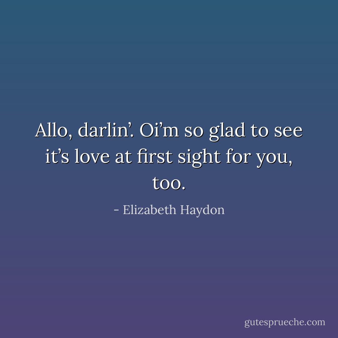 Allo, darlin’. Oi’m so glad to see it’s love at first sight for you, too. - Elizabeth Haydon