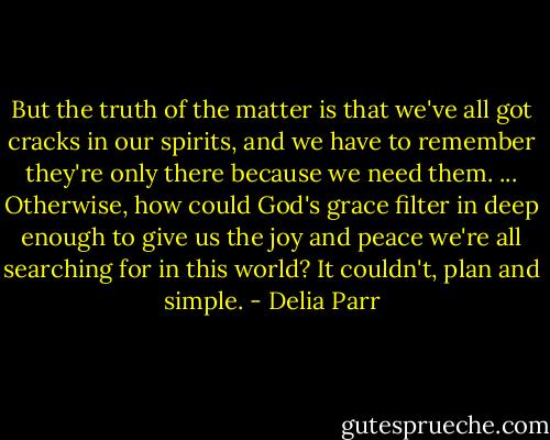 But the truth of the matter is that we've all got cracks in our spirits, and we have to remember they're only there because we need them. ... Otherwise, how could God's grace filter in deep enough to give us the joy and peace we're all searching for in this world? It couldn't, plan and simple. - Delia Parr