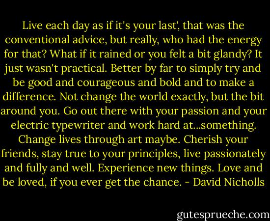 Live each day as if it's your last', that was the conventional advice, but really, who had the energy for that? What if it rained or you felt a bit glandy? It just wasn't practical. Better by far to simply try and be good and courageous and bold and to make a difference. Not change the world exactly, but the bit around you. Go out there with your passion and your electric typewriter and work hard at...something. Change lives through art maybe. Cherish your friends, stay true to your principles, live passionately and fully and well. Experience new things. Love and be loved, if you ever get the chance. - David Nicholls