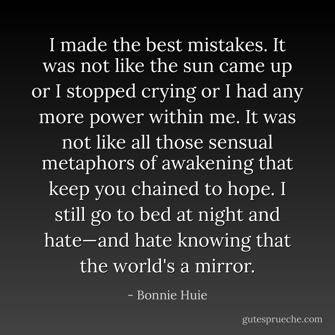 I made the best mistakes. It was not like the sun came up or I stopped crying or I had any more power within me. It was not like all those sensual metaphors of awakening that keep you chained to hope. I still go to bed at night and hate—and hate knowing that the world's a mirror. - Bonnie Huie