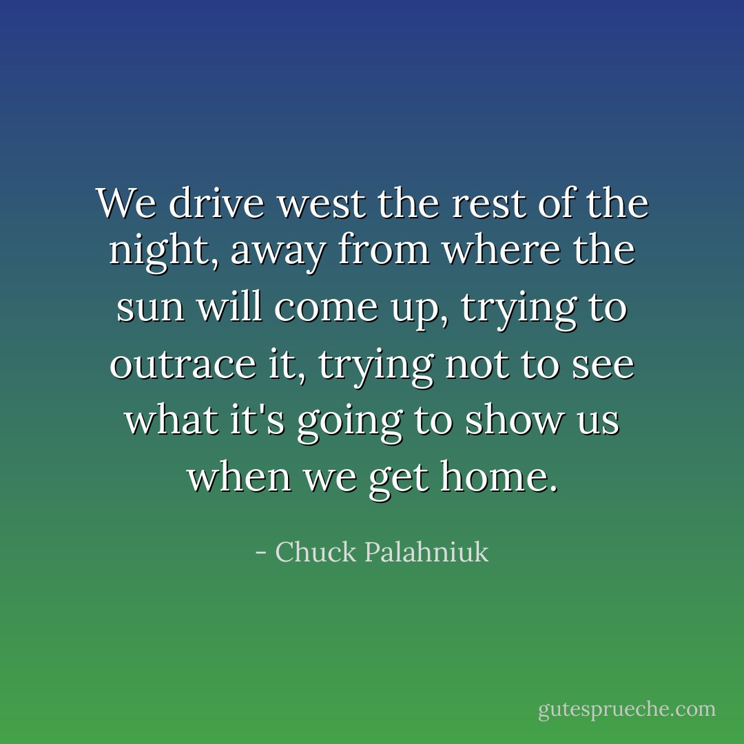 We drive west the rest of the night, away from where the sun will come up, trying to outrace it, trying not to see what it's going to show us when we get home. - Chuck Palahniuk