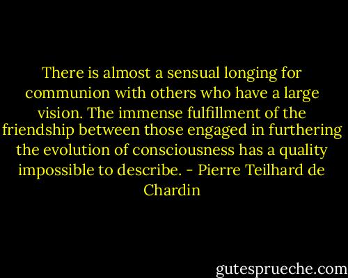 There is almost a sensual longing for communion with others who have a large vision. The immense fulfillment of the friendship between those engaged in furthering the evolution of consciousness has a quality impossible to describe. - Pierre Teilhard de Chardin