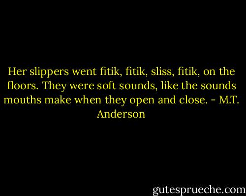 Her slippers went fitik, fitik, sliss, fitik, on the floors. They were soft sounds, like the sounds mouths make when they open and close. - M.T. Anderson