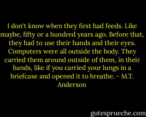 I don't know when they first had feeds. Like maybe, fifty or a hundred years ago. Before that, they had to use their hands and their eyes. Computers were all outside the body. They carried them around outside of them, in their hands, like if you carried your lungs in a briefcase and opened it to breathe. - M.T. Anderson