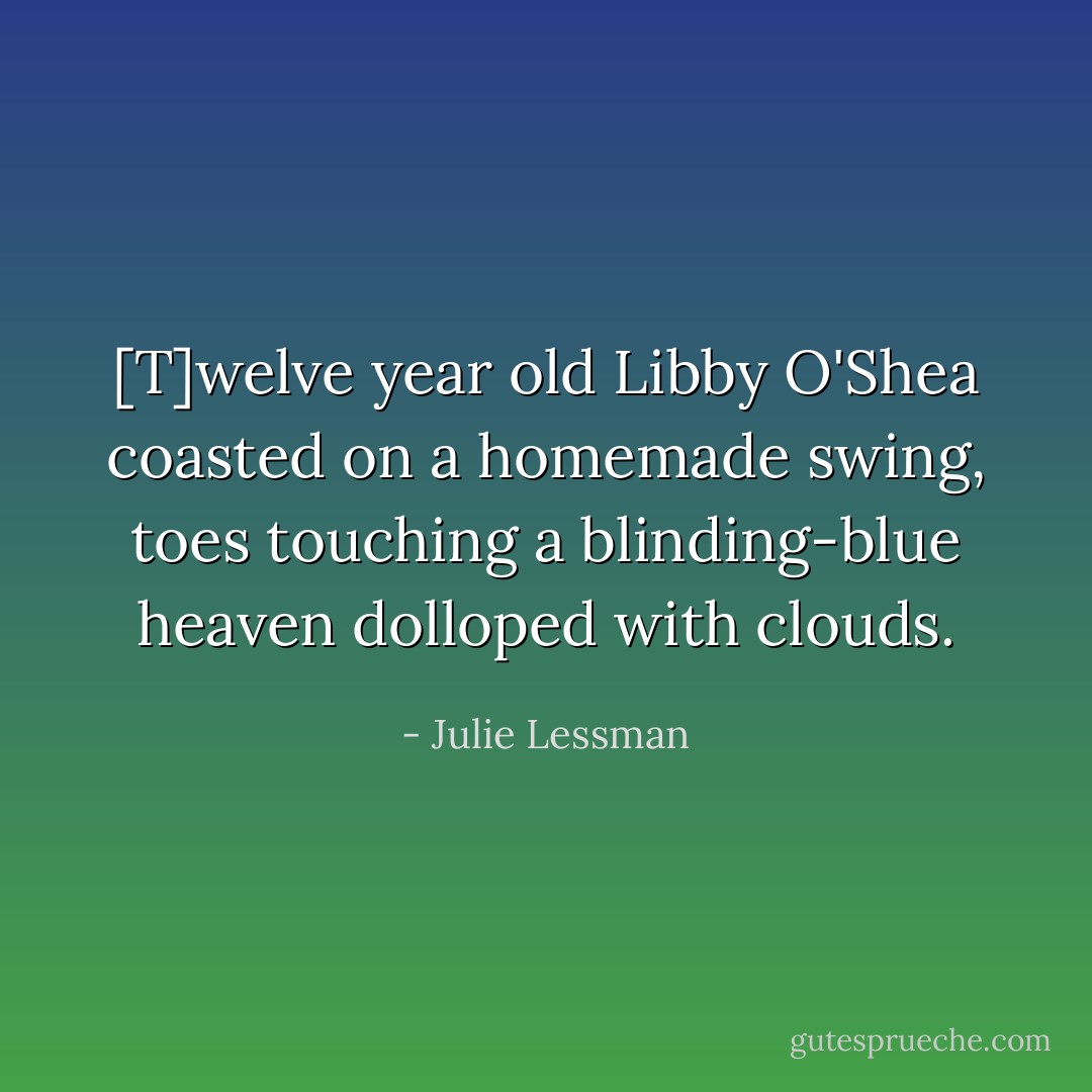 [T]welve year old Libby O'Shea coasted on a homemade swing, toes touching a blinding-blue heaven dolloped with clouds. - Julie Lessman