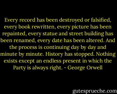 Every record has been destroyed or falsified, every book rewritten, every picture has been repainted, every statue and street building has been renamed, every date has been altered. And the process is continuing day by day and minute by minute. History has stopped. Nothing exists except an endless present in which the Party is always right. - George Orwell