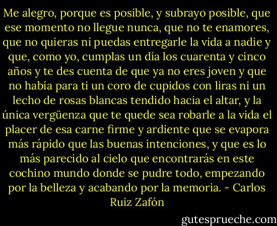 Me alegro, porque es posible, y subrayo posible, que ese momento no llegue nunca, que no te enamores, que no quieras ni puedas entregarle la vida a nadie y que, como yo, cumplas un día los cuarenta y cinco años y te des cuenta de que ya no eres joven y que no había para ti un coro de cupidos con liras ni un lecho de rosas blancas tendido hacia el altar, y la única vergüenza que te quede sea robarle a la vida el placer de esa carne firme y ardiente que se evapora más rápido que las buenas intenciones, y que es lo más parecido al cielo que encontrarás en este cochino mundo donde se pudre todo, empezando por la belleza y acabando por la memoria. - Carlos Ruiz Zafón