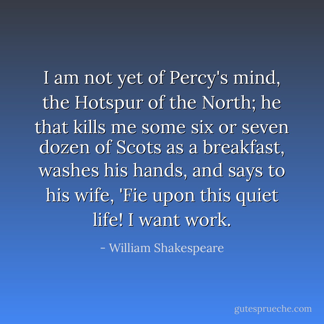 I am not yet of Percy's mind, the Hotspur of the North; he that kills me some six or seven dozen of Scots as a breakfast, washes his hands, and says to his wife, 'Fie upon this quiet life! I want work. - William Shakespeare
