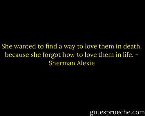 She wanted to find a way to love them in death, because she forgot how to love them in life. - Sherman Alexie