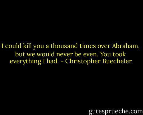 I could kill you a thousand times over Abraham, but we would never be even. You took everything I had. - Christopher Buecheler