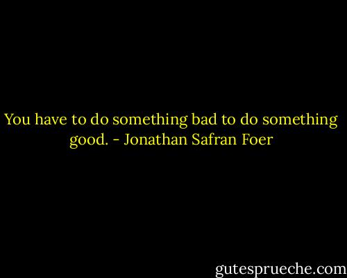 You have to do something bad to do something good. - Jonathan Safran Foer