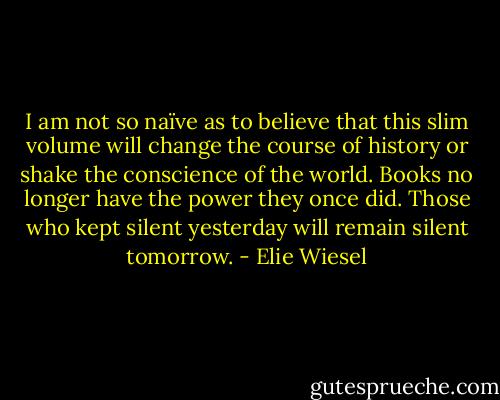 I am not so naïve as to believe that this slim volume will change the course of history or shake the conscience of the world. Books no longer have the power they once did. Those who kept silent yesterday will remain silent tomorrow. - Elie Wiesel