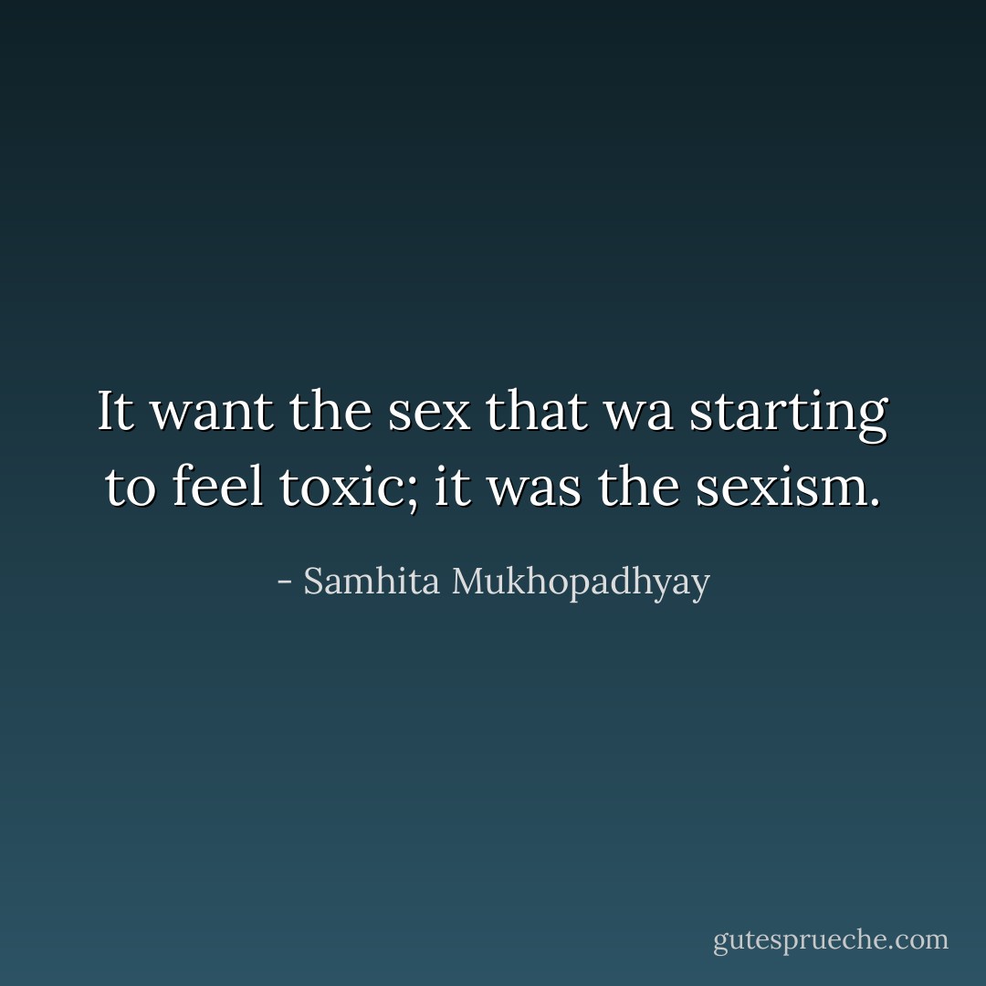 It want the sex that wa starting to feel toxic; it was the sexism. - Samhita Mukhopadhyay