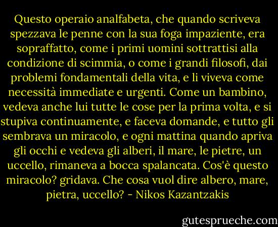 Questo operaio analfabeta, che quando scriveva spezzava le penne con la sua foga impaziente, era sopraffatto, come i primi uomini sottrattisi alla condizione di scimmia, o come i grandi filosofi, dai problemi fondamentali della vita, e li viveva come necessità immediate e urgenti. Come un bambino, vedeva anche lui tutte le cose per la prima volta, e si stupiva continuamente, e faceva domande, e tutto gli sembrava un miracolo, e ogni mattina quando apriva gli occhi e vedeva gli alberi, il mare, le pietre, un uccello, rimaneva a bocca spalancata. Cos'è questo miracolo? gridava. Che cosa vuol dire albero, mare, pietra, uccello? - Nikos Kazantzakis