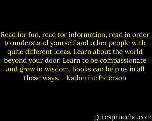 Read for fun, read for information, read in order to understand yourself and other people with quite different ideas. Learn about the world beyond your door. Learn to be compassionate and grow in wisdom. Books can help us in all these ways. - Katherine Paterson