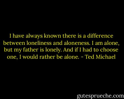 I have always known there is a difference between loneliness and aloneness. I am alone, but my father is lonely. And if I had to choose one, I would rather be alone. - Ted Michael