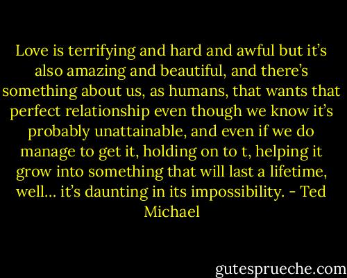 Love is terrifying and hard and awful but it’s also amazing and beautiful, and there’s something about us, as humans, that wants that perfect relationship even though we know it’s probably unattainable, and even if we do manage to get it, holding on to t, helping it grow into something that will last a lifetime, well… it’s daunting in its impossibility. - Ted Michael