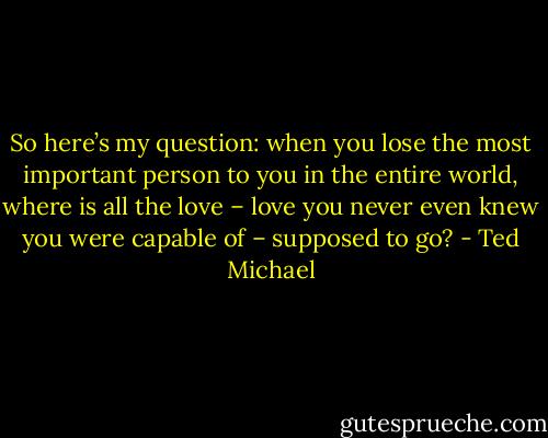 So here’s my question: when you lose the most important person to you in the entire world, where is all the love – love you never even knew you were capable of – supposed to go? - Ted Michael