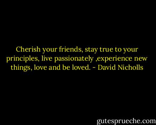 Cherish your friends, stay true to your principles, live passionately ,experience new things, love and be loved. - David Nicholls