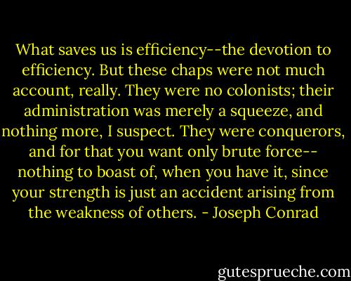 What saves us is efficiency--the devotion to efficiency. But these chaps were not much account, really. They were no colonists; their administration was merely a squeeze, and nothing more, I suspect. They were conquerors, and for that you want only brute force-- nothing to boast of, when you have it, since your strength is just an accident arising from the weakness of others. - Joseph Conrad