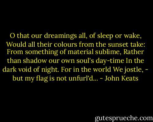 O that our dreamings all, of sleep or wake,<br />Would all their colours from the sunset take:<br />From something of material sublime,<br />Rather than shadow our own soul's day-time<br />In the dark void of night. For in the world<br />We jostle, - but my flag is not unfurl'd... - John Keats
