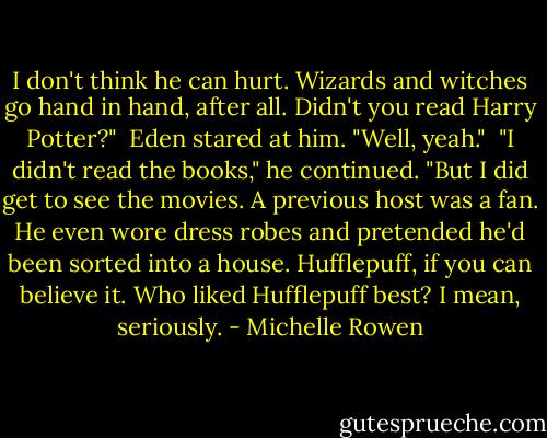 I don't think he can hurt. Wizards and witches go hand in hand, after all. Didn't you read Harry Potter?" <br />Eden stared at him. "Well, yeah." <br />"I didn't read the books," he continued. "But I did get to see the movies. A previous host was a fan. He even wore dress robes and pretended he'd been sorted into a house. Hufflepuff, if you can believe it. Who liked Hufflepuff best? I mean, seriously. - Michelle Rowen