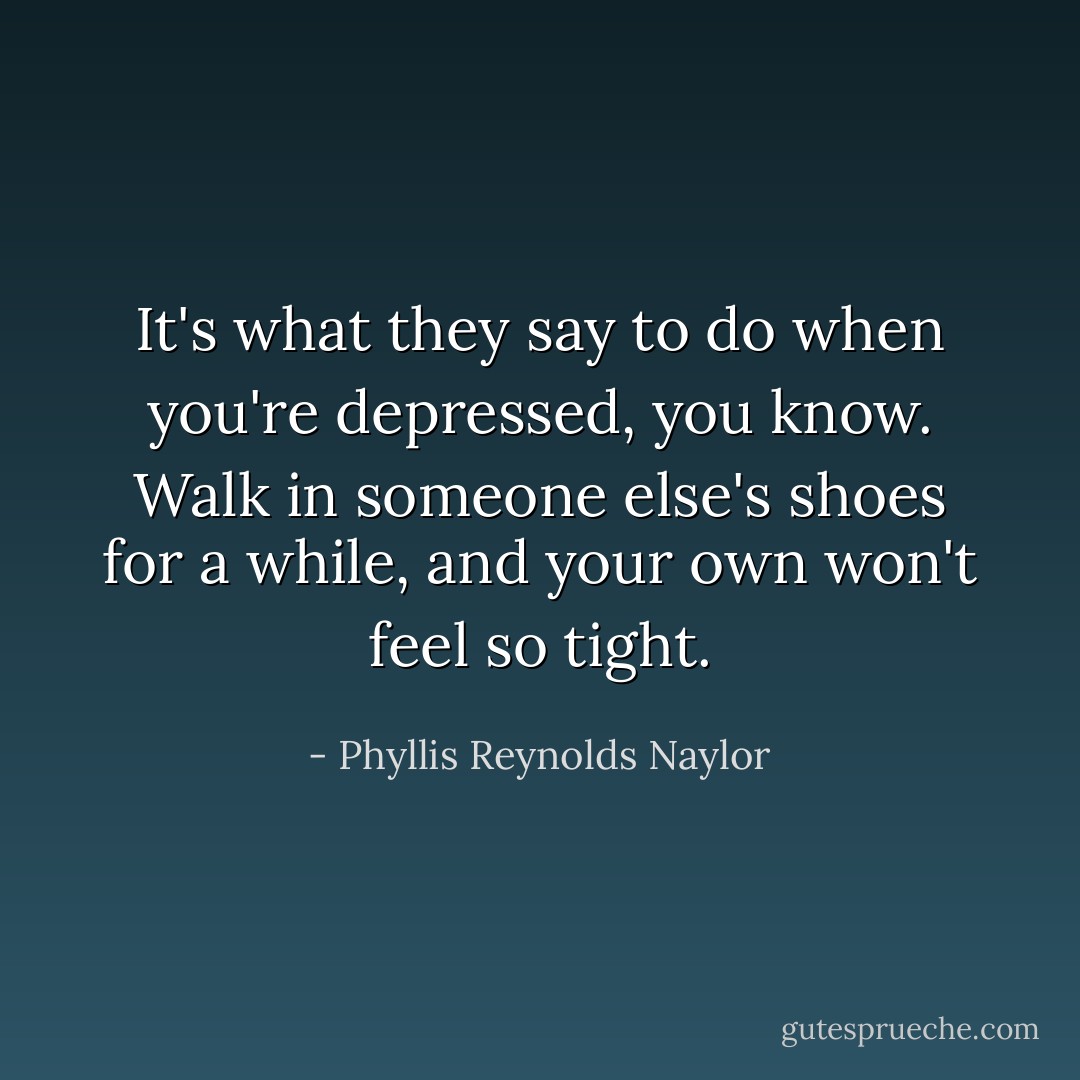 It's what they say to do when you're depressed, you know. Walk in someone else's shoes for a while, and your own won't feel so tight. - Phyllis Reynolds Naylor