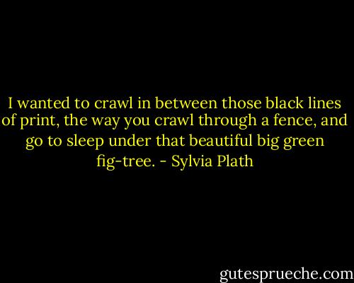 I wanted to crawl in between those black lines of print, the way you crawl through a fence, and go to sleep under that beautiful big green fig-tree. - Sylvia Plath