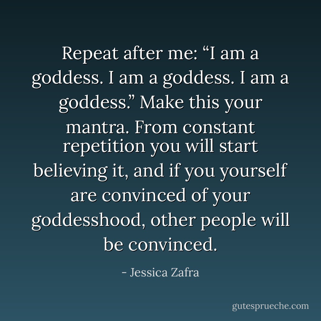 Repeat after me: “I am a goddess. I am a goddess. I am a goddess.” Make this your mantra. From constant repetition you will start believing it, and if you yourself are convinced of your goddesshood, other people will be convinced. - Jessica Zafra