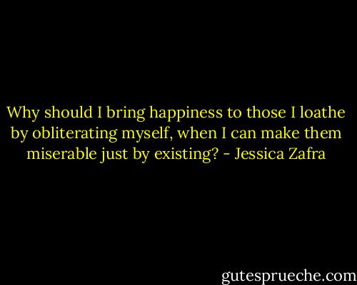 Why should I bring happiness to those I loathe by obliterating myself, when I can make them miserable just by existing? - Jessica Zafra