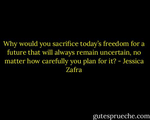 Why would you sacrifice today’s freedom for a future that will always remain uncertain, no matter how carefully you plan for it? - Jessica Zafra