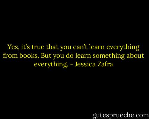 Yes, it’s true that you can’t learn everything from books. But you do learn something about everything. - Jessica Zafra