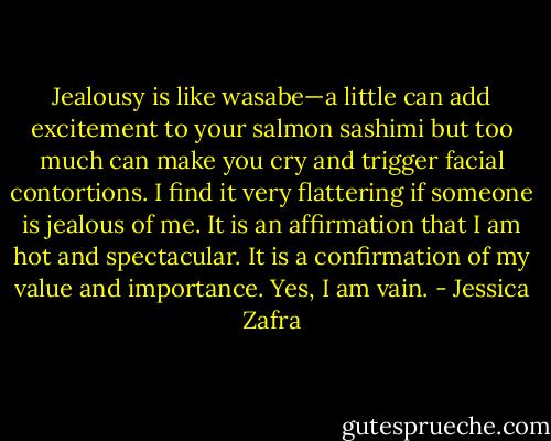 Jealousy is like wasabe—a little can add excitement to your salmon sashimi but too much can make you cry and trigger facial contortions. I find it very flattering if someone is jealous of me. It is an affirmation that I am hot and spectacular. It is a confirmation of my value and importance. Yes, I am vain. - Jessica Zafra