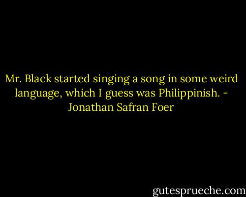 Mr. Black started singing a song in some weird language, which I guess was Philippinish. - Jonathan Safran Foer