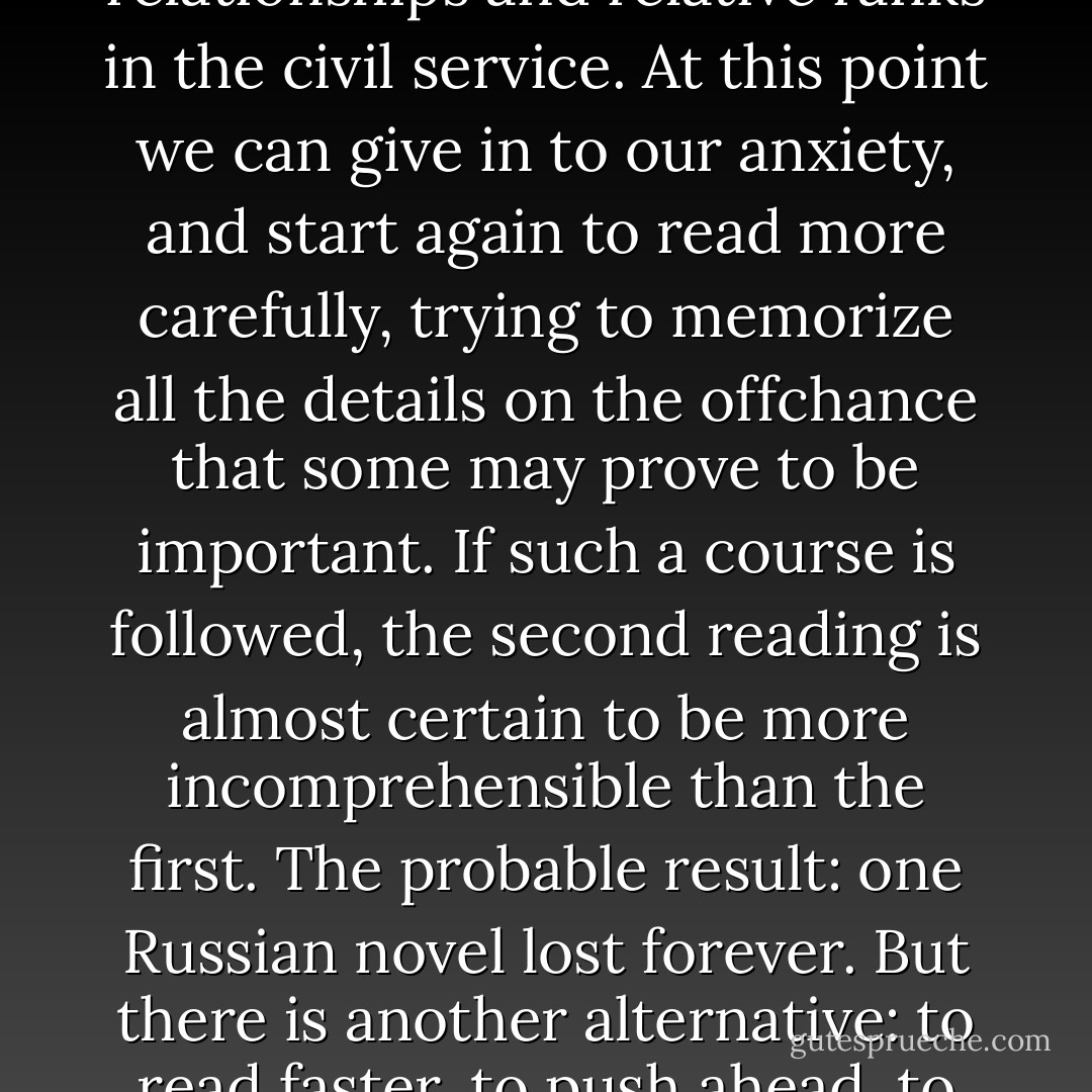 First, relax. ... And my second helpful hint is that you should not try to memorize anything you read in this book. ... My two words of advice are exemplified in what I call the Russian Novel Phenomenon. Every reader must have experienced that depressing moment about fifty pages into a Russian novel when we realize that we have lost track of all the characters, the variety of names by which they are known, their family relationships and relative ranks in the civil service. At this point we can give in to our anxiety, and start again to read more carefully, trying to memorize all the details on the offchance that some may prove to be important. If such a course is followed, the second reading is almost certain to be more incomprehensible than the first. The probable result: one Russian novel lost forever. But there is another alternative: to read faster, to push ahead, to make sense of what we can and to enjoy whatever we make sense of. And suddenly the book becomes readable, the story makes sense, and we find that we can remember all the important characters and events simply because we <i>know</i> what is important. Any re-reading we then have to do is bound to make sense, because at least we comprehend what is going on and what we are looking for. - Frank  Smith