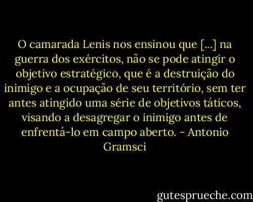 O camarada Lenis nos ensinou que [...] na guerra dos exércitos, não se pode atingir o objetivo estratégico, que é a destruição do inimigo e a ocupação de seu território, sem ter antes atingido uma série de objetivos táticos, visando a desagregar o inimigo antes de enfrentá-lo em campo aberto. - Antonio Gramsci
