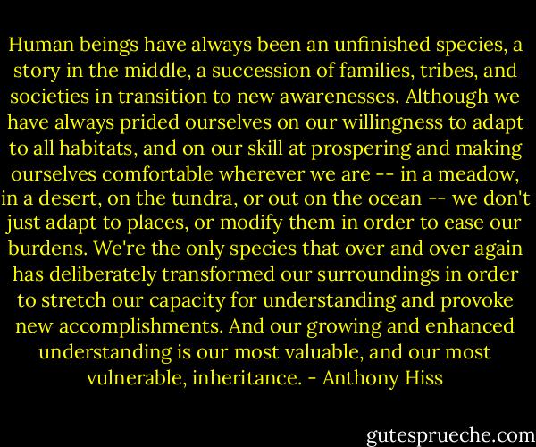 Human beings have always been an unfinished species, a story in the middle, a succession of families, tribes, and societies in transition to new awarenesses. Although we have always prided ourselves on our willingness to adapt to all habitats, and on our skill at prospering and making ourselves comfortable wherever we are -- in a meadow, in a desert, on the tundra, or out on the ocean -- we don't just adapt to places, or modify them in order to ease our burdens. We're the only species that over and over again has deliberately transformed our surroundings in order to stretch our capacity for understanding and provoke new accomplishments. And our growing and enhanced understanding is our most valuable, and our most vulnerable, inheritance. - Anthony Hiss