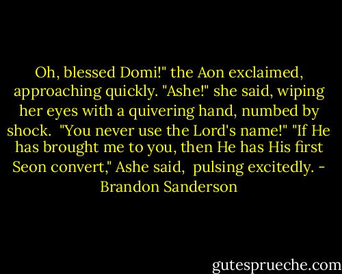 Oh, blessed Domi!" the Aon exclaimed, approaching quickly.<br />"Ashe!" she said, wiping her eyes with a quivering hand, numbed by shock. <br />"You never use the Lord's name!"<br />"If He has brought me to you, then He has His first Seon convert," Ashe said, <br />pulsing excitedly. - Brandon Sanderson