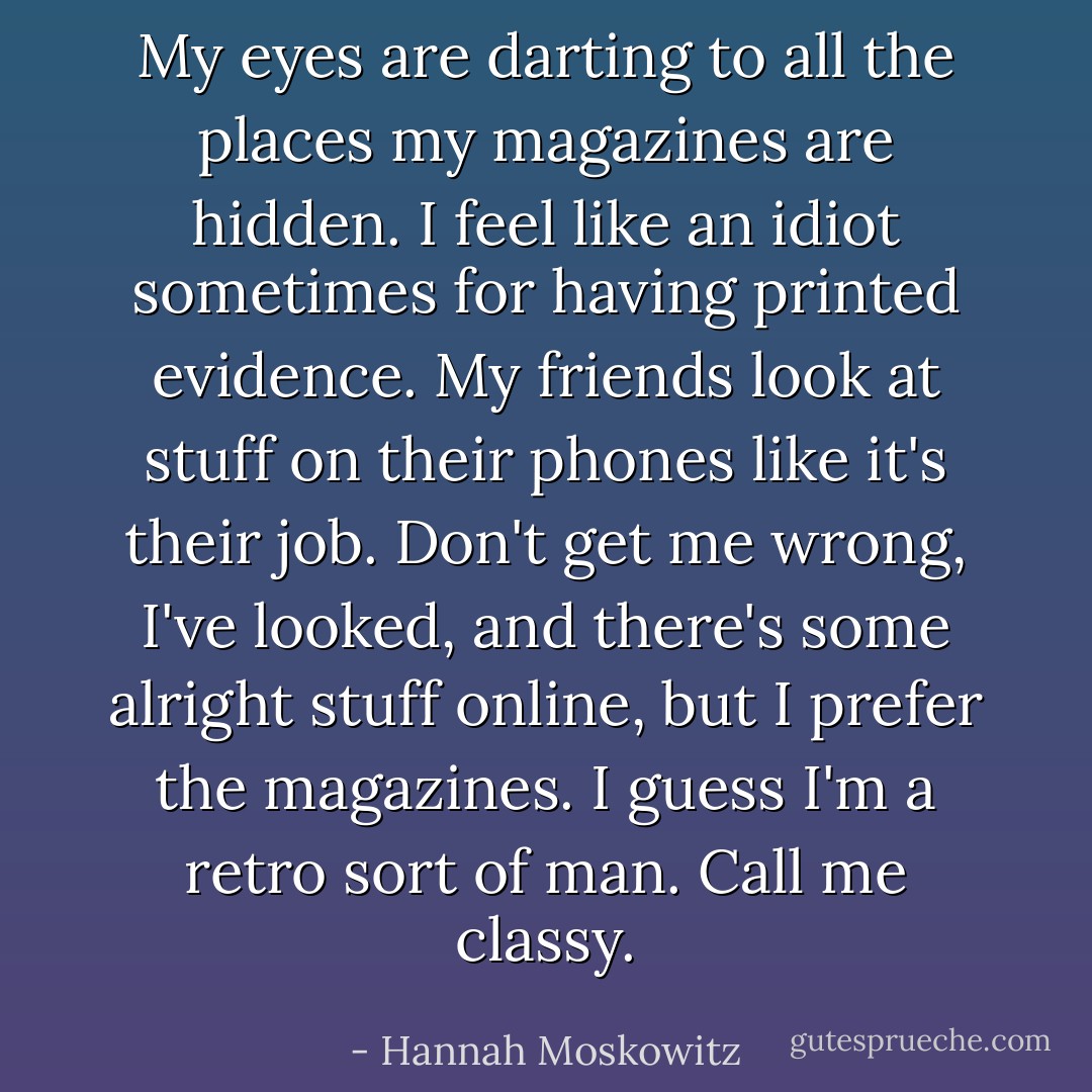 My eyes are darting to all the places my magazines are hidden. I feel like an idiot sometimes for having printed evidence. My friends look at stuff on their phones like it's their job. Don't get me wrong, I've looked, and there's some alright stuff online, but I prefer the magazines. I guess I'm a retro sort of man. Call me classy. - Hannah Moskowitz